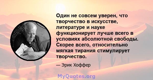 Один не совсем уверен, что творчество в искусстве, литературе и науке функционирует лучше всего в условиях абсолютной свободы. Скорее всего, относительно мягкая тирания стимулирует творчество.