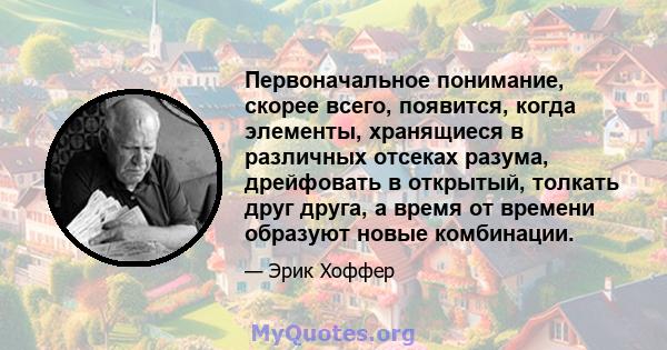 Первоначальное понимание, скорее всего, появится, когда элементы, хранящиеся в различных отсеках разума, дрейфовать в открытый, толкать друг друга, а время от времени образуют новые комбинации.