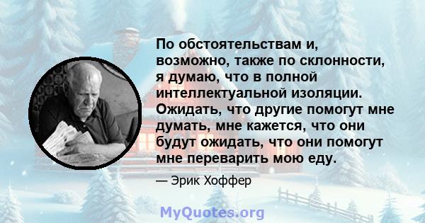 По обстоятельствам и, возможно, также по склонности, я думаю, что в полной интеллектуальной изоляции. Ожидать, что другие помогут мне думать, мне кажется, что они будут ожидать, что они помогут мне переварить мою еду.