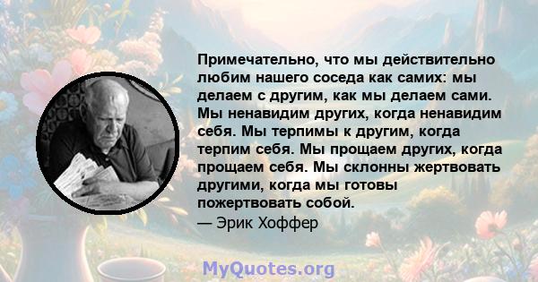 Примечательно, что мы действительно любим нашего соседа как самих: мы делаем с другим, как мы делаем сами. Мы ненавидим других, когда ненавидим себя. Мы терпимы к другим, когда терпим себя. Мы прощаем других, когда