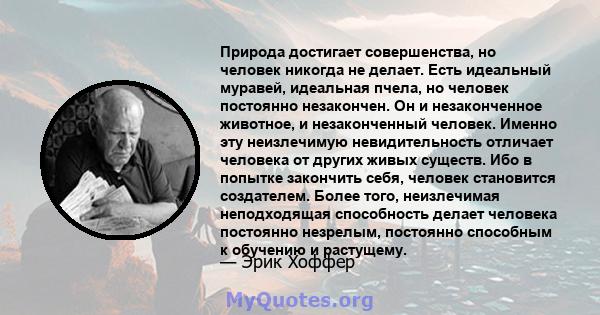 Природа достигает совершенства, но человек никогда не делает. Есть идеальный муравей, идеальная пчела, но человек постоянно незакончен. Он и незаконченное животное, и незаконченный человек. Именно эту неизлечимую