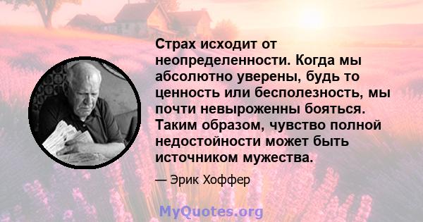 Страх исходит от неопределенности. Когда мы абсолютно уверены, будь то ценность или бесполезность, мы почти невыроженны бояться. Таким образом, чувство полной недостойности может быть источником мужества.