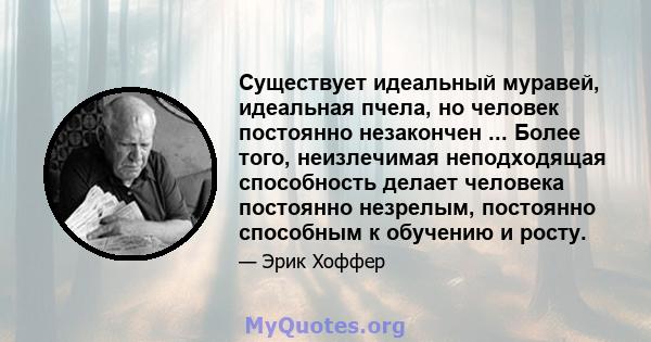 Существует идеальный муравей, идеальная пчела, но человек постоянно незакончен ... Более того, неизлечимая неподходящая способность делает человека постоянно незрелым, постоянно способным к обучению и росту.