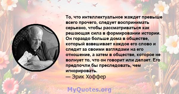 То, что интеллектуальное жаждет превыше всего прочего, следует воспринимать серьезно, чтобы рассматриваться как решающая сила в формировании истории. Он гораздо больше дома в обществе, который взвешивает каждое его