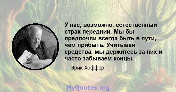 У нас, возможно, естественный страх передний. Мы бы предпочли всегда быть в пути, чем прибыть. Учитывая средства, мы держитесь за них и часто забываем концы.