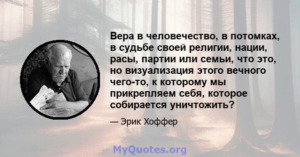 Вера в человечество, в потомках, в судьбе своей религии, нации, расы, партии или семьи, что это, но визуализация этого вечного чего-то, к которому мы прикрепляем себя, которое собирается уничтожить?