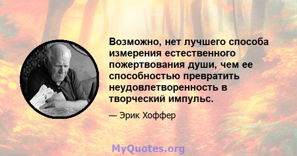 Возможно, нет лучшего способа измерения естественного пожертвования души, чем ее способностью превратить неудовлетворенность в творческий импульс.