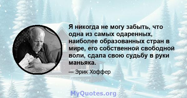 Я никогда не могу забыть, что одна из самых одаренных, наиболее образованных стран в мире, его собственной свободной воли, сдала свою судьбу в руки маньяка.