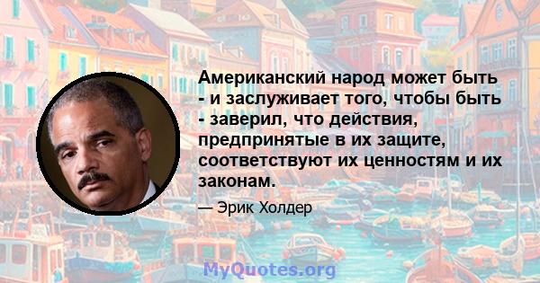 Американский народ может быть - и заслуживает того, чтобы быть - заверил, что действия, предпринятые в их защите, соответствуют их ценностям и их законам.