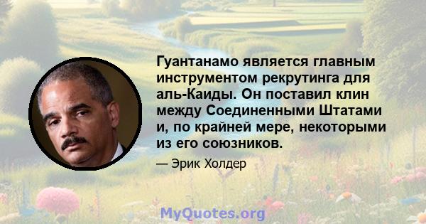 Гуантанамо является главным инструментом рекрутинга для аль-Каиды. Он поставил клин между Соединенными Штатами и, по крайней мере, некоторыми из его союзников.