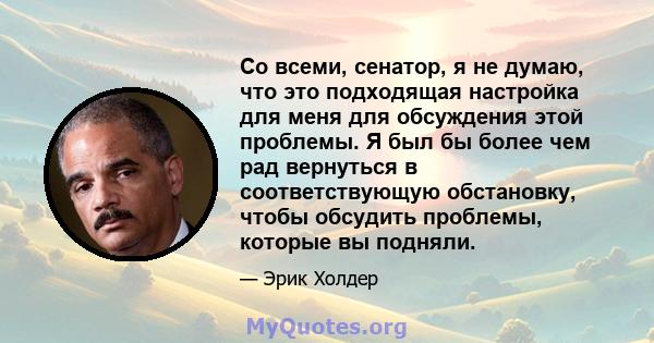 Со всеми, сенатор, я не думаю, что это подходящая настройка для меня для обсуждения этой проблемы. Я был бы более чем рад вернуться в соответствующую обстановку, чтобы обсудить проблемы, которые вы подняли.