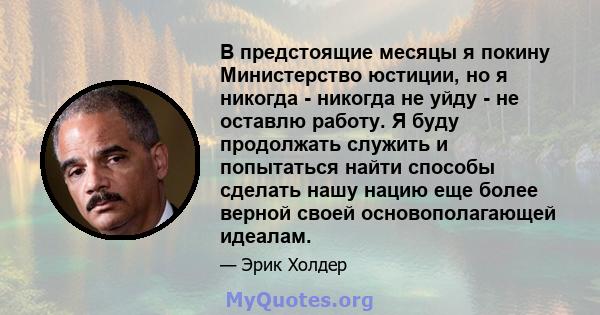 В предстоящие месяцы я покину Министерство юстиции, но я никогда - никогда не уйду - не оставлю работу. Я буду продолжать служить и попытаться найти способы сделать нашу нацию еще более верной своей основополагающей