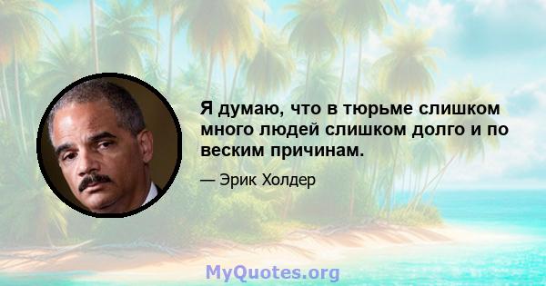 Я думаю, что в тюрьме слишком много людей слишком долго и по веским причинам.