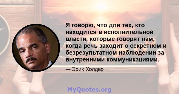 Я говорю, что для тех, кто находится в исполнительной власти, которые говорят нам, когда речь заходит о секретном и безрезультатном наблюдении за внутренними коммуникациями.