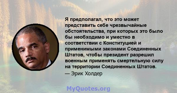 Я предполагал, что это может представить себе чрезвычайные обстоятельства, при которых это было бы необходимо и уместно в соответствии с Конституцией и применимыми законами Соединенных Штатов, чтобы президент разрешил