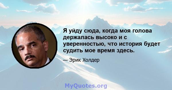 Я уйду сюда, когда моя голова держалась высоко и с уверенностью, что история будет судить мое время здесь.