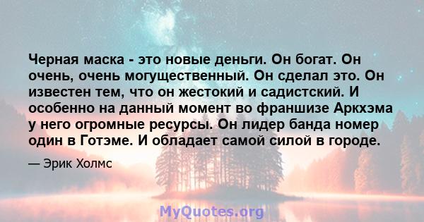 Черная маска - это новые деньги. Он богат. Он очень, очень могущественный. Он сделал это. Он известен тем, что он жестокий и садистский. И особенно на данный момент во франшизе Аркхэма у него огромные ресурсы. Он лидер