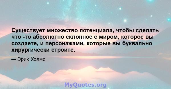 Существует множество потенциала, чтобы сделать что -то абсолютно склонное с миром, которое вы создаете, и персонажами, которые вы буквально хирургически строите.