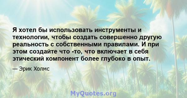 Я хотел бы использовать инструменты и технологии, чтобы создать совершенно другую реальность с собственными правилами. И при этом создайте что -то, что включает в себя этический компонент более глубоко в опыт.