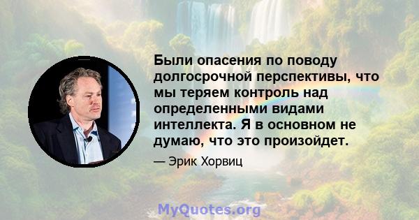 Были опасения по поводу долгосрочной перспективы, что мы теряем контроль над определенными видами интеллекта. Я в основном не думаю, что это произойдет.