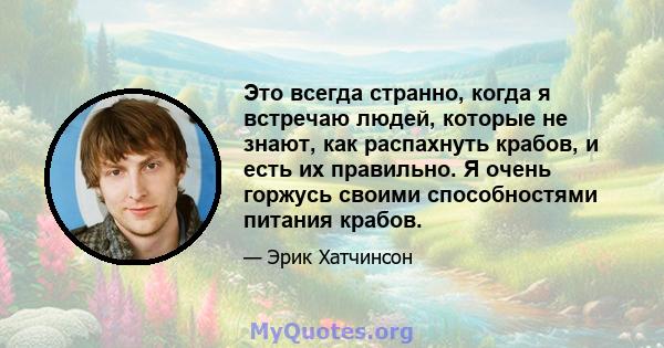 Это всегда странно, когда я встречаю людей, которые не знают, как распахнуть крабов, и есть их правильно. Я очень горжусь своими способностями питания крабов.