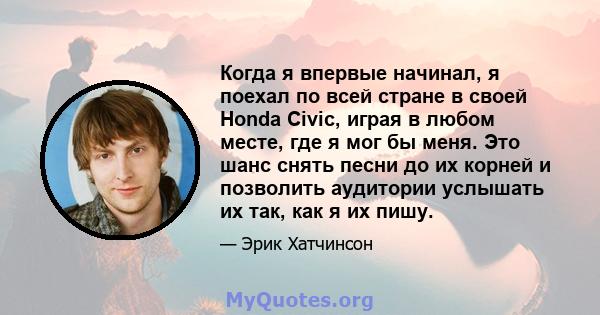 Когда я впервые начинал, я поехал по всей стране в своей Honda Civic, играя в любом месте, где я мог бы меня. Это шанс снять песни до их корней и позволить аудитории услышать их так, как я их пишу.