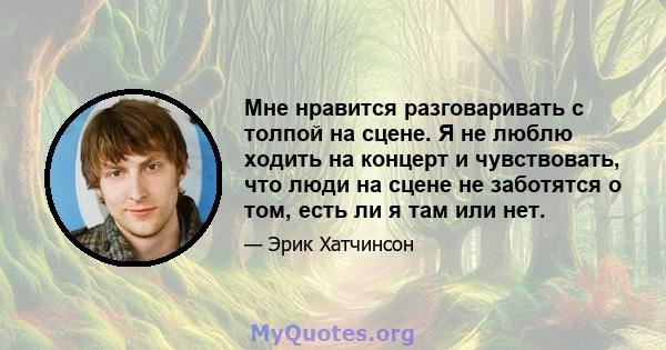 Мне нравится разговаривать с толпой на сцене. Я не люблю ходить на концерт и чувствовать, что люди на сцене не заботятся о том, есть ли я там или нет.