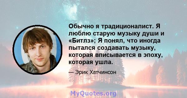 Обычно я традиционалист. Я люблю старую музыку души и «Битлз»; Я понял, что иногда пытался создавать музыку, которая вписывается в эпоху, которая ушла.