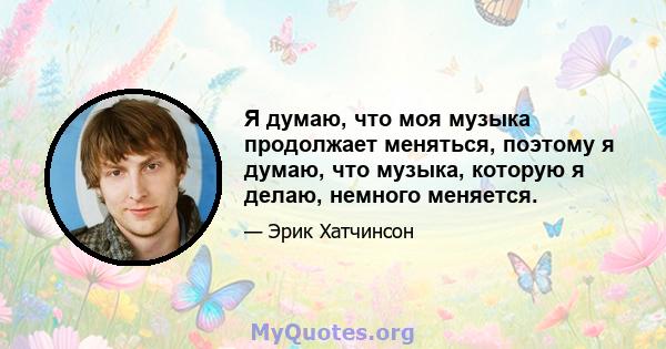 Я думаю, что моя музыка продолжает меняться, поэтому я думаю, что музыка, которую я делаю, немного меняется.