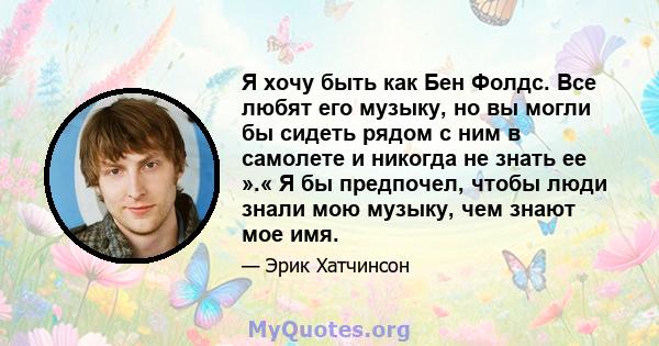 Я хочу быть как Бен Фолдс. Все любят его музыку, но вы могли бы сидеть рядом с ним в самолете и никогда не знать ее ».« Я бы предпочел, чтобы люди знали мою музыку, чем знают мое имя.