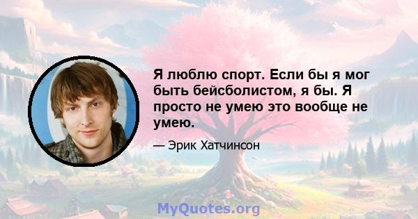 Я люблю спорт. Если бы я мог быть бейсболистом, я бы. Я просто не умею это вообще не умею.