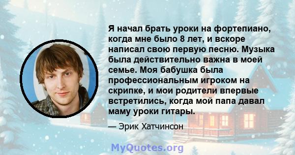 Я начал брать уроки на фортепиано, когда мне было 8 лет, и вскоре написал свою первую песню. Музыка была действительно важна в моей семье. Моя бабушка была профессиональным игроком на скрипке, и мои родители впервые