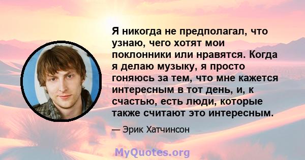 Я никогда не предполагал, что узнаю, чего хотят мои поклонники или нравятся. Когда я делаю музыку, я просто гоняюсь за тем, что мне кажется интересным в тот день, и, к счастью, есть люди, которые также считают это