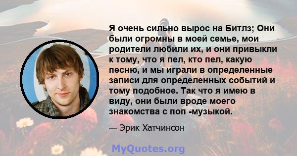 Я очень сильно вырос на Битлз; Они были огромны в моей семье, мои родители любили их, и они привыкли к тому, что я пел, кто пел, какую песню, и мы играли в определенные записи для определенных событий и тому подобное.