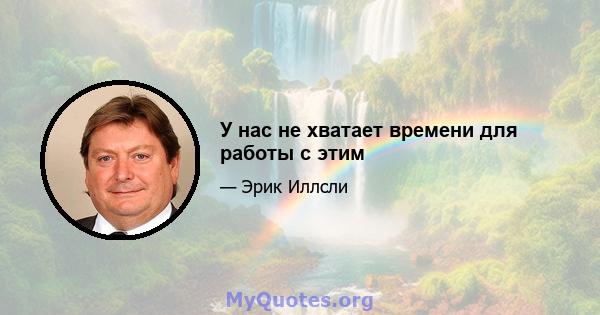 У нас не хватает времени для работы с этим