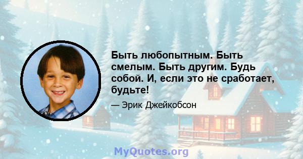 Быть любопытным. Быть смелым. Быть другим. Будь собой. И, если это не сработает, будьте!