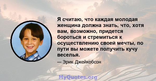 Я считаю, что каждая молодая женщина должна знать, что, хотя вам, возможно, придется бороться и стремиться к осуществлению своей мечты, по пути вы можете получить кучу веселья.