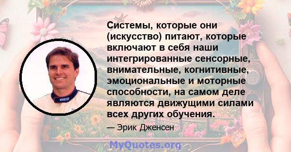 Системы, которые они (искусство) питают, которые включают в себя наши интегрированные сенсорные, внимательные, когнитивные, эмоциональные и моторные способности, на самом деле являются движущими силами всех других