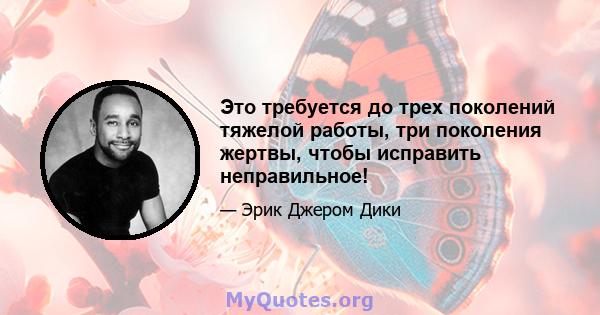 Это требуется до трех поколений тяжелой работы, три поколения жертвы, чтобы исправить неправильное!