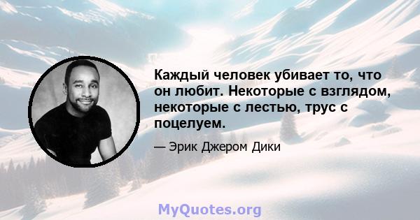 Каждый человек убивает то, что он любит. Некоторые с взглядом, некоторые с лестью, трус с поцелуем.