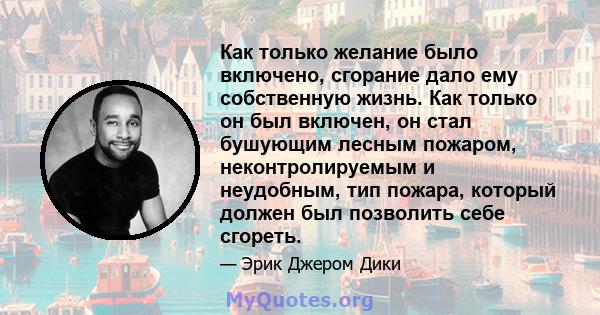 Как только желание было включено, сгорание дало ему собственную жизнь. Как только он был включен, он стал бушующим лесным пожаром, неконтролируемым и неудобным, тип пожара, который должен был позволить себе сгореть.