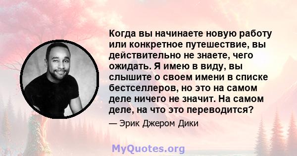 Когда вы начинаете новую работу или конкретное путешествие, вы действительно не знаете, чего ожидать. Я имею в виду, вы слышите о своем имени в списке бестселлеров, но это на самом деле ничего не значит. На самом деле,