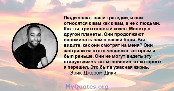 Люди знают ваши трагедии, и они относятся к вам как к вам, а не с людьми. Как ты, трехголовый козел. Монстр с другой планеты. Они продолжают напоминать вам о вашей боли. Вы видите, как они смотрят на меня? Они застряли