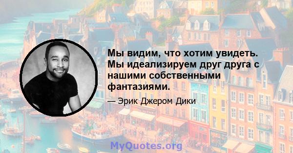 Мы видим, что хотим увидеть. Мы идеализируем друг друга с нашими собственными фантазиями.