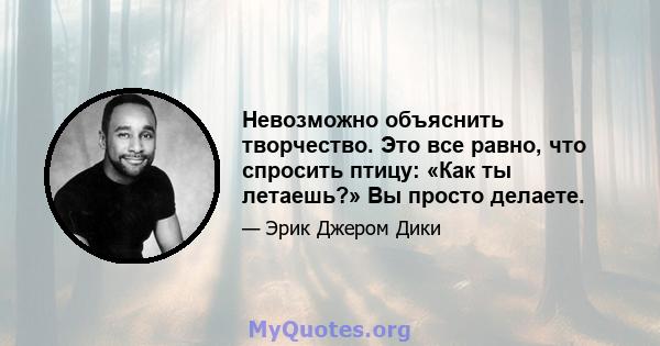 Невозможно объяснить творчество. Это все равно, что спросить птицу: «Как ты летаешь?» Вы просто делаете.