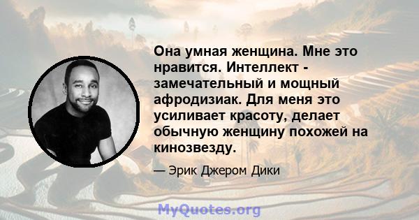 Она умная женщина. Мне это нравится. Интеллект - замечательный и мощный афродизиак. Для меня это усиливает красоту, делает обычную женщину похожей на кинозвезду.