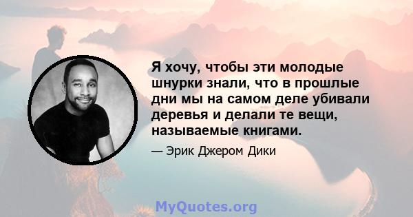 Я хочу, чтобы эти молодые шнурки знали, что в прошлые дни мы на самом деле убивали деревья и делали те вещи, называемые книгами.