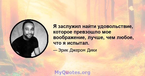 Я заслужил найти удовольствие, которое превзошло мое воображение, лучше, чем любое, что я испытал.