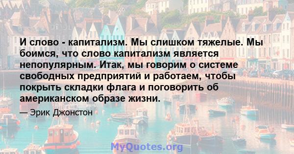 И слово - капитализм. Мы слишком тяжелые. Мы боимся, что слово капитализм является непопулярным. Итак, мы говорим о системе свободных предприятий и работаем, чтобы покрыть складки флага и поговорить об американском