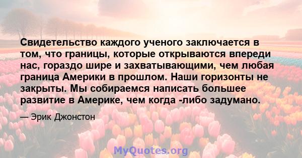 Свидетельство каждого ученого заключается в том, что границы, которые открываются впереди нас, гораздо шире и захватывающими, чем любая граница Америки в прошлом. Наши горизонты не закрыты. Мы собираемся написать